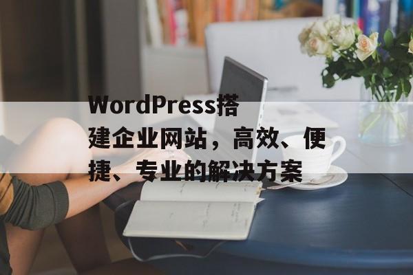 WordPress搭建企业网站,高效、便捷、专业的解决方案 WordPress搭建企业网站,高效、便捷、专业的解决方案