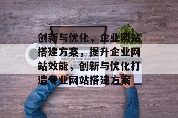 创新与优化,企业网站搭建方案,提升企业网站效能,创新与优化打造专业网站搭建方案 创新与优化,企业网站搭建方案,提升企业网站效能,创新与优化打造专业网站搭建方案