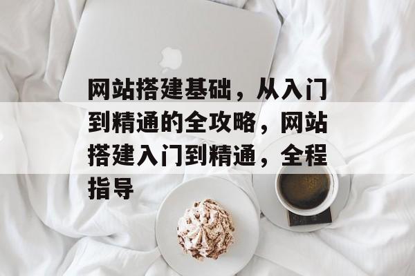 网站搭建基础,从入门到精通的全攻略,网站搭建入门到精通,全程指导 网站搭建基础,从入门到精通的全攻略,网站搭建入门到精通,全程指导