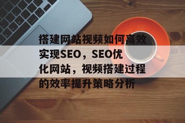 搭建网站视频如何高效实现SEO,SEO优化网站,视频搭建过程的效率提升策略分析 搭建网站视频如何高效实现SEO,SEO优化网站,视频搭建过程的效率提升策略分析