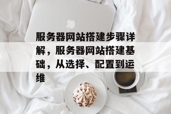 服务器网站搭建步骤详解,服务器网站搭建基础,从选择、配置到运维 服务器网站搭建步骤详解,服务器网站搭建基础,从选择、配置到运维