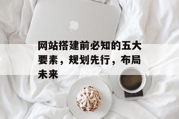 网站搭建前必知的五大要素,规划先行,布局未来 网站搭建前必知的五大要素,规划先行,布局未来
