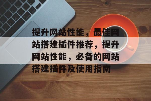 提升网站性能,最佳网站搭建插件推荐,提升网站性能,必备的网站搭建插件及使用指南 提升网站性能,最佳网站搭建插件推荐,提升网站性能,必备的网站搭建插件及使用指南