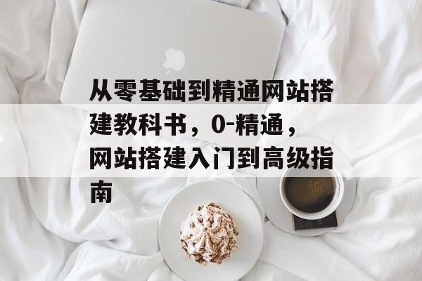 从零基础到精通网站搭建教科书，0-精通，网站搭建入门到高级指南