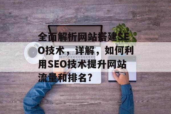 全面解析网站搭建SEO技术,详解,如何利用SEO技术提升网站流量和排名? 全面解析网站搭建SEO技术,详解,如何利用SEO技术提升网站流量和排名?