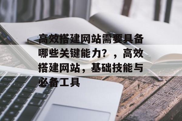 高效搭建网站需要具备哪些关键能力？，高效搭建网站，基础技能与必备工具