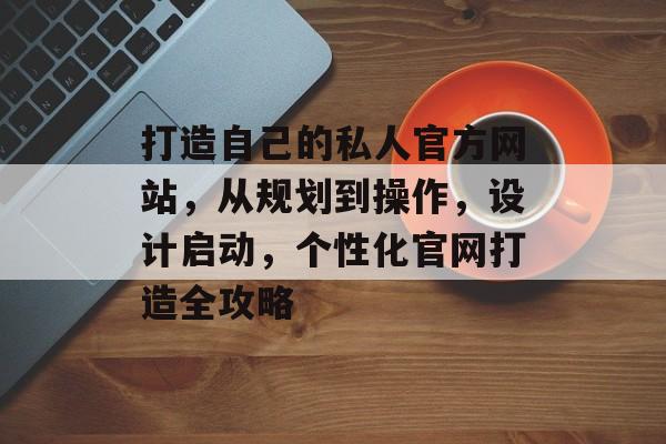 打造自己的私人官方网站,从规划到操作,设计启动,个性化官网打造全攻略 打造自己的私人官方网站,从规划到操作,设计启动,个性化官网打造全攻略