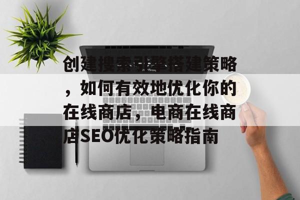 创建搜索引擎搭建策略,如何有效地优化你的在线商店,电商在线商店SEO优化策略指南 创建搜索引擎搭建策略,如何有效地优化你的在线商店,电商在线商店SEO优化策略指南