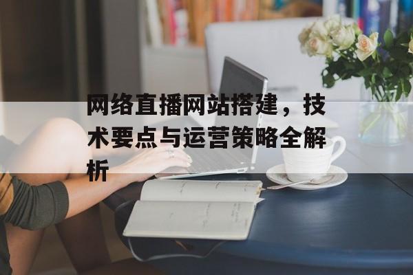 网络直播网站搭建,技术要点与运营策略全解析 网络直播网站搭建,技术要点与运营策略全解析