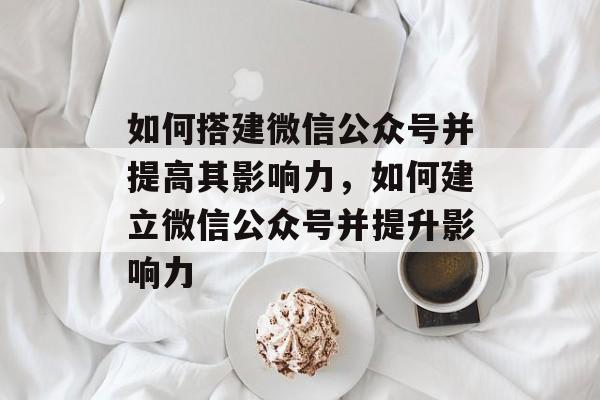 如何搭建微信公众号并提高其影响力，如何建立微信公众号并提升影响力
