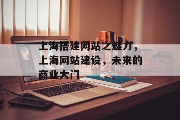 上海搭建网站之魅力,上海网站建设,未来的商业大门 上海搭建网站之魅力,上海网站建设,未来的商业大门