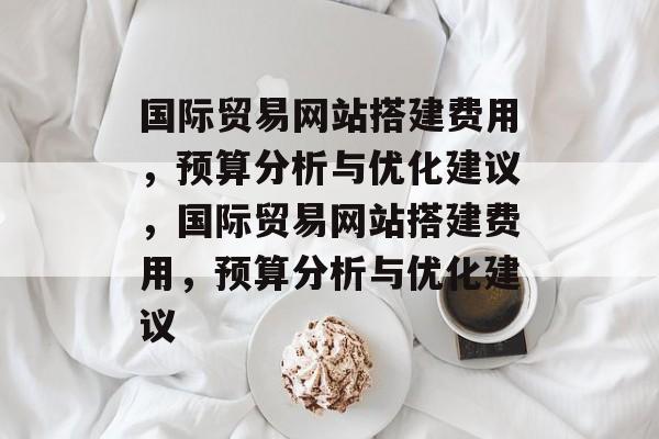 国际贸易网站搭建费用,预算分析与优化建议,国际贸易网站搭建费用,预算分析与优化建议 国际贸易网站搭建费用,预算分析与优化建议,国际贸易网站搭建费用,预算分析与优化建议