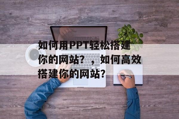 如何用PPT轻松搭建你的网站?,如何高效搭建你的网站? 如何用PPT轻松搭建你的网站?,如何高效搭建你的网站?