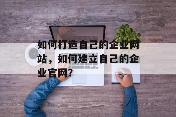 如何打造自己的企业网站,如何建立自己的企业官网? 如何打造自己的企业网站,如何建立自己的企业官网?