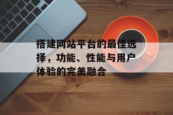 搭建网站平台的最佳选择,功能、性能与用户体验的完美融合 搭建网站平台的最佳选择,功能、性能与用户体验的完美融合
