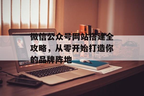 微信公众号网站搭建全攻略,从零开始打造你的品牌阵地 微信公众号网站搭建全攻略,从零开始打造你的品牌阵地