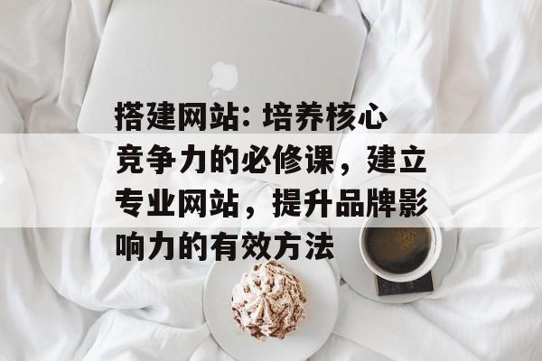 搭建网站: 培养核心竞争力的必修课,建立专业网站,提升品牌影响力的有效方法 搭建网站: 培养核心竞争力的必修课,建立专业网站,提升品牌影响力的有效方法