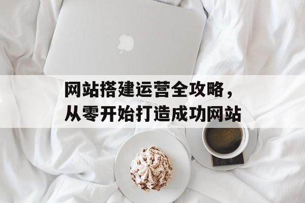 网站搭建运营全攻略,从零开始打造成功网站 网站搭建运营全攻略,从零开始打造成功网站