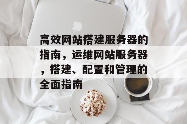 高效网站搭建服务器的指南,运维网站服务器,搭建、配置和管理的全面指南 高效网站搭建服务器的指南,运维网站服务器,搭建、配置和管理的全面指南