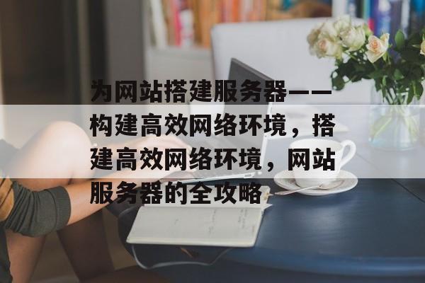 为网站搭建服务器——构建高效网络环境,搭建高效网络环境,网站服务器的全攻略 为网站搭建服务器——构建高效网络环境,搭建高效网络环境,网站服务器的全攻略