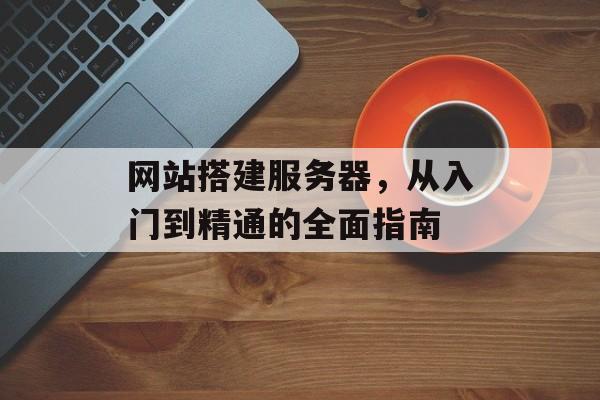 网站搭建服务器,从入门到精通的全面指南 网站搭建服务器,从入门到精通的全面指南