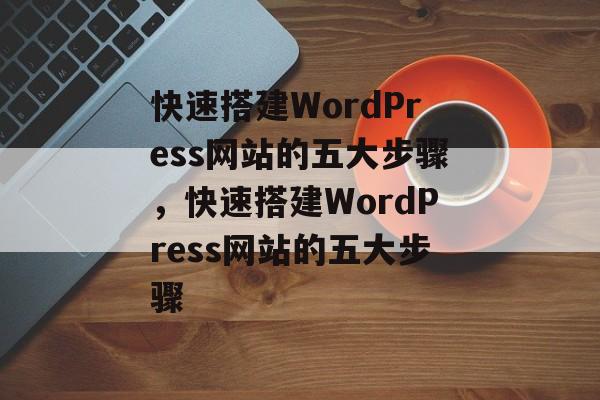 快速搭建WordPress网站的五大步骤,快速搭建WordPress网站的五大步骤 快速搭建WordPress网站的五大步骤,快速搭建WordPress网站的五大步骤