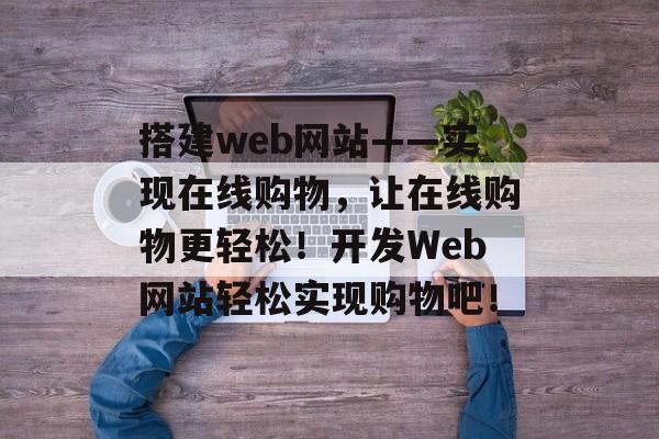 搭建web网站——实现在线购物,让在线购物更轻松!开发Web网站轻松实现购物吧! 搭建web网站——实现在线购物,让在线购物更轻松!开发Web网站轻松实现购物吧!