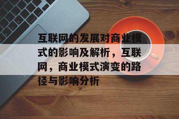 互联网的发展对商业模式的影响及解析,互联网,商业模式演变的路径与影响分析 互联网的发展对商业模式的影响及解析,互联网,商业模式演变的路径与影响分析