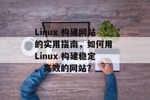 Linux 构建网站的实用指南,如何用 Linux 构建稳定、高效的网站? Linux 构建网站的实用指南,如何用 Linux 构建稳定、高效的网站?