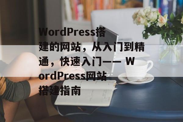 WordPress搭建的网站,从入门到精通,快速入门—— WordPress网站搭建指南 WordPress搭建的网站,从入门到精通,快速入门—— WordPress网站搭建指南
