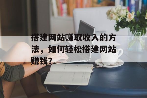 搭建网站赚取收入的方法,如何轻松搭建网站赚钱? 搭建网站赚取收入的方法,如何轻松搭建网站赚钱?