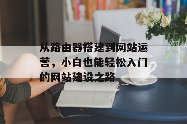 从路由器搭建到网站运营,小白也能轻松入门的网站建设之路 从路由器搭建到网站运营,小白也能轻松入门的网站建设之路