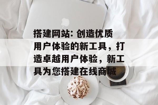 搭建网站: 创造优质用户体验的新工具,打造卓越用户体验,新工具为您搭建在线商城 搭建网站: 创造优质用户体验的新工具,打造卓越用户体验,新工具为您搭建在线商城