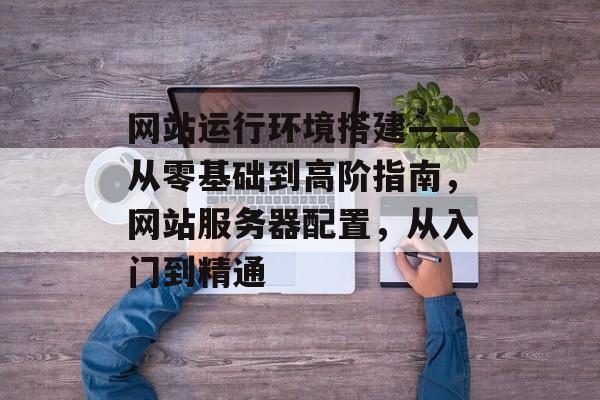 网站运行环境搭建——从零基础到高阶指南,网站服务器配置,从入门到精通 网站运行环境搭建——从零基础到高阶指南,网站服务器配置,从入门到精通