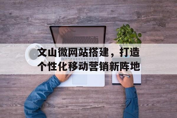 文山微网站搭建,打造个性化移动营销新阵地 文山微网站搭建,打造个性化移动营销新阵地