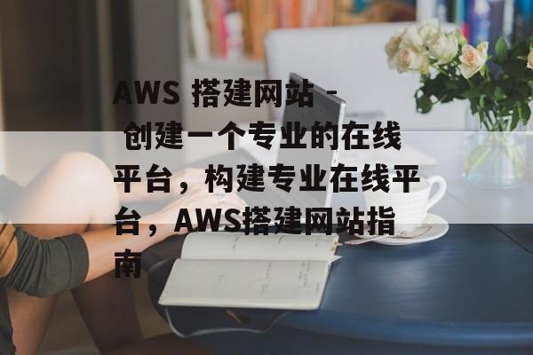 AWS 搭建网站 - 创建一个专业的在线平台,构建专业在线平台,AWS搭建网站指南 AWS 搭建网站 - 创建一个专业的在线平台,构建专业在线平台,AWS搭建网站指南