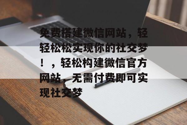 免费搭建微信网站，轻轻松松实现你的社交梦！，轻松构建微信官方网站，无需付费即可实现社交梦