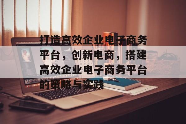 打造高效企业电子商务平台,创新电商,搭建高效企业电子商务平台的策略与实践 打造高效企业电子商务平台,创新电商,搭建高效企业电子商务平台的策略与实践