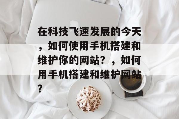 在科技飞速发展的今天,如何使用手机搭建和维护你的网站?,如何用手机搭建和维护网站? 在科技飞速发展的今天,如何使用手机搭建和维护你的网站?,如何用手机搭建和维护网站?