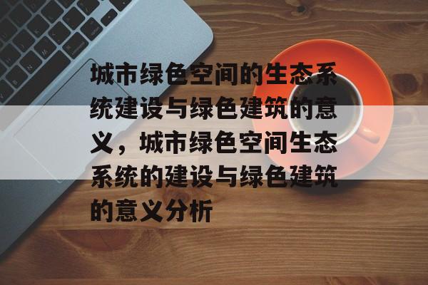 城市绿色空间的生态系统建设与绿色建筑的意义,城市绿色空间生态系统的建设与绿色建筑的意义分析 城市绿色空间的生态系统建设与绿色建筑的意义,城市绿色空间生态系统的建设与绿色建筑的意义分析