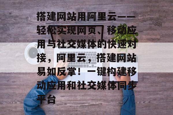 搭建网站用阿里云——轻松实现网页、移动应用与社交媒体的快速对接,阿里云,搭建网站易如反掌!一键构建移动应用和社交媒体同步平台 搭建网站用阿里云——轻松实现网页、移动应用与社交媒体的快速对接,阿里云,搭建网站易如反掌!一键构建移动应用和社交媒体同步平台