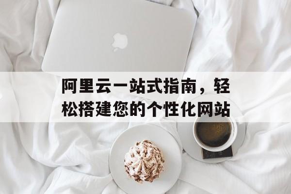 阿里云一站式指南,轻松搭建您的个性化网站 阿里云一站式指南,轻松搭建您的个性化网站
