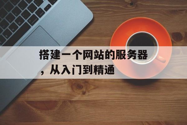 搭建一个网站的服务器,从入门到精通 搭建一个网站的服务器,从入门到精通