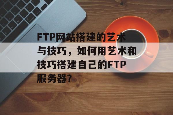FTP网站搭建的艺术与技巧,如何用艺术和技巧搭建自己的FTP服务器? FTP网站搭建的艺术与技巧,如何用艺术和技巧搭建自己的FTP服务器?