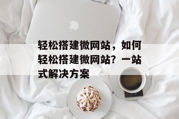 轻松搭建微网站,如何轻松搭建微网站?一站式解决方案 轻松搭建微网站,如何轻松搭建微网站?一站式解决方案
