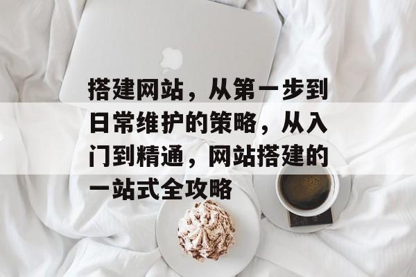 搭建网站,从第一步到日常维护的策略,从入门到精通,网站搭建的一站式全攻略 搭建网站,从第一步到日常维护的策略,从入门到精通,网站搭建的一站式全攻略