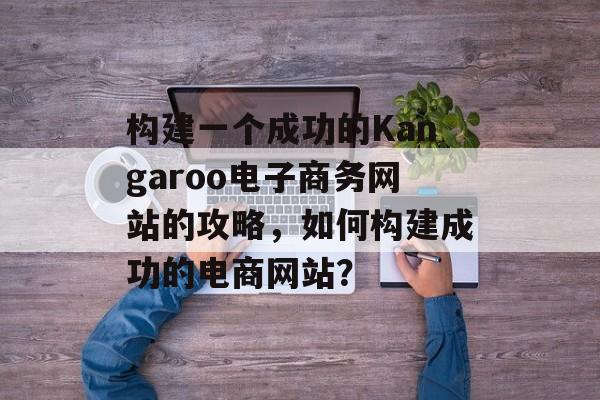 构建一个成功的Kangaroo电子商务网站的攻略,如何构建成功的电商网站? 构建一个成功的Kangaroo电子商务网站的攻略,如何构建成功的电商网站?