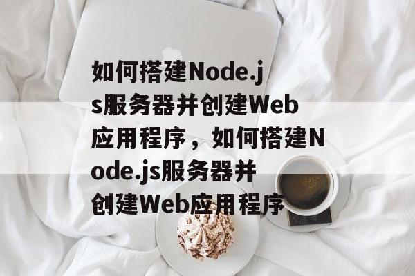 如何搭建Node.js服务器并创建Web应用程序，如何搭建Node.js服务器并创建Web应用程序