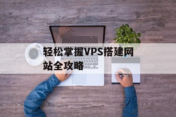 轻松掌握VPS搭建网站全攻略 轻松掌握VPS搭建网站全攻略