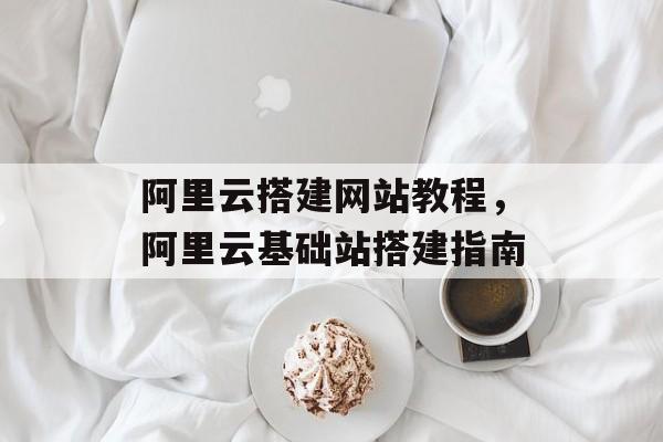 阿里云搭建网站教程,阿里云基础站搭建指南 阿里云搭建网站教程,阿里云基础站搭建指南